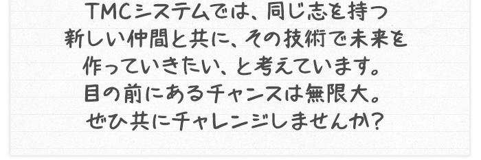 TMCシステムでは、同じ志を持つ新しい仲間と共に、その技術で未来を作っていきたい、と考えています。目の前にあるチャンスは無限大。ぜひ共にチャレンジしませんか？